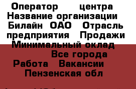 Оператор Call-центра › Название организации ­ Билайн, ОАО › Отрасль предприятия ­ Продажи › Минимальный оклад ­ 15 000 - Все города Работа » Вакансии   . Пензенская обл.